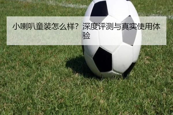 小喇叭童装怎么样？深度评测与真实使用体验